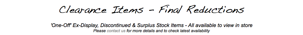  Clearance Items - Final Reductions 'One-Off' Ex-Display, Discontinued & Surplus Stock Items - All available to view in store Please contact us for more details and to check latest availability 