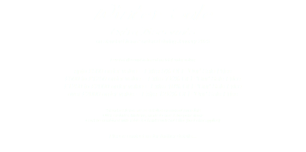 Winter Sale Extra Discounts on standard items* ordered during January 2025 Level of discount is based on total order value: upto £500 order value = Extra 5% OFF 'Our' Sale Price £500 to £1250 order value = Extra 7½% OFF 'Our' Sale Price £1250 to £2000 order value = Extra 10% OFF 'Our' Sale Price over £2000 order value = Extra 12½% OFF 'Our' Sale Price *Standard items are as detailed on current price lists Offer excludes kitchens, made-to-size & bespoke items Can't be combined with Table & Chair/Bench Set Offer (best offer applied) Please contact us for further details... 