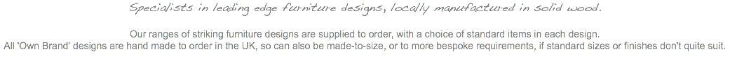 Specialists in leading edge furniture designs, locally manufactured in solid wood. Our ranges of striking furniture designs are supplied to order, with a choice of standard items in each design. All 'Own Brand' designs are hand made to order in the UK, so can also be made-to-size, or to more bespoke requirements, if standard sizes or finishes don't quite suit.