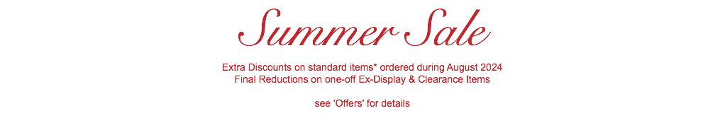 Summer Sale Extra Discounts on standard items* ordered during August 2024 Final Reductions on one-off Ex-Display & Clearance Items see 'Offers' for details