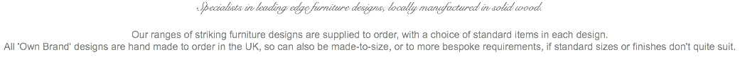 Specialists in leading edge furniture designs, locally manufactured in solid wood. Our ranges of striking furniture designs are supplied to order, with a choice of standard items in each design. All 'Own Brand' designs are hand made to order in the UK, so can also be made-to-size, or to more bespoke requirements, if standard sizes or finishes don't quite suit.