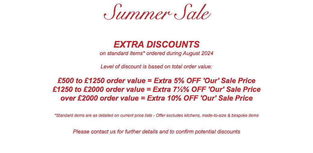 Summer Sale EXTRA DISCOUNTS on standard items* ordered during August 2024 Level of discount is based on total order value: £500 to £1250 order value = Extra 5% OFF 'Our' Sale Price £1250 to £2000 order value = Extra 7½% OFF 'Our' Sale Price over £2000 order value = Extra 10% OFF 'Our' Sale Price *Standard items are as detailed on current price lists - Offer excludes kitchens, made-to-size & bespoke items Please contact us for further details and to confirm potential discounts 